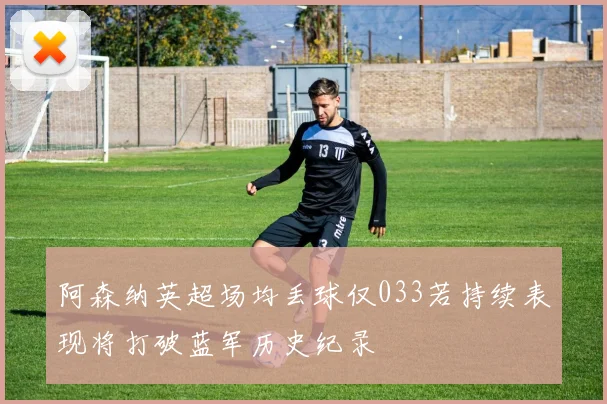 阿森纳英超场均丢球仅033若持续表现将打破蓝军历史纪录