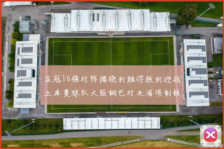 亚冠16强对阵揭晓利雅得胜利迎战土库曼球队大阪钢巴对决浦项制铁