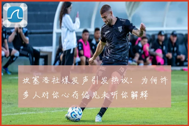 坎塞洛社媒发声引发热议：为何许多人对你心存偏见未听你解释