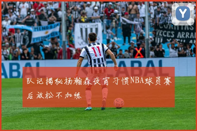 队记揭秘杨瀚森夜宵习惯NBA球员赛后放松不加练