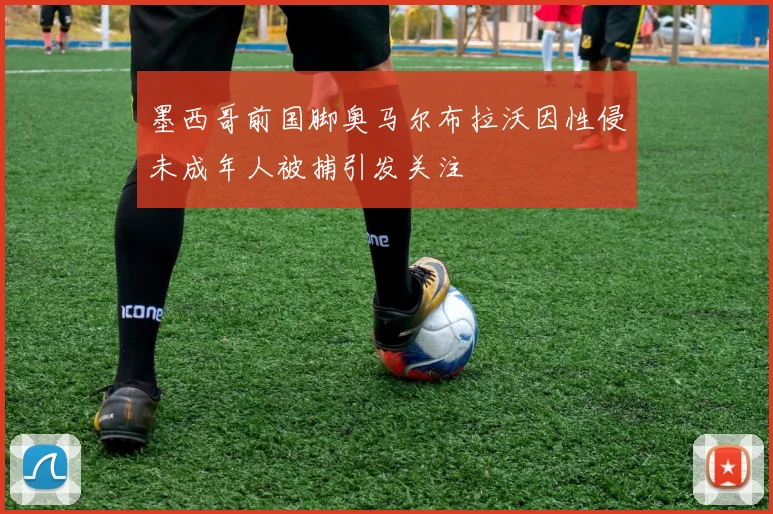 墨西哥前国脚奥马尔布拉沃因性侵未成年人被捕引发关注