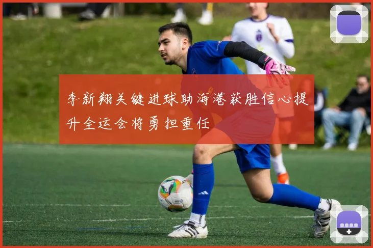 李新翔关键进球助海港获胜信心提升全运会将勇担重任