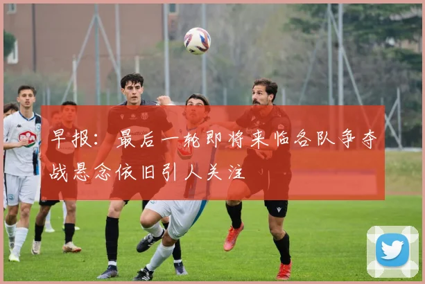 早报：最后一轮即将来临各队争夺战悬念依旧引人关注