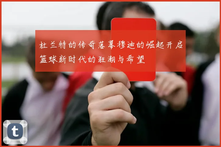 杜兰特的传奇落幕穆迪的崛起开启篮球新时代的狂潮与希望