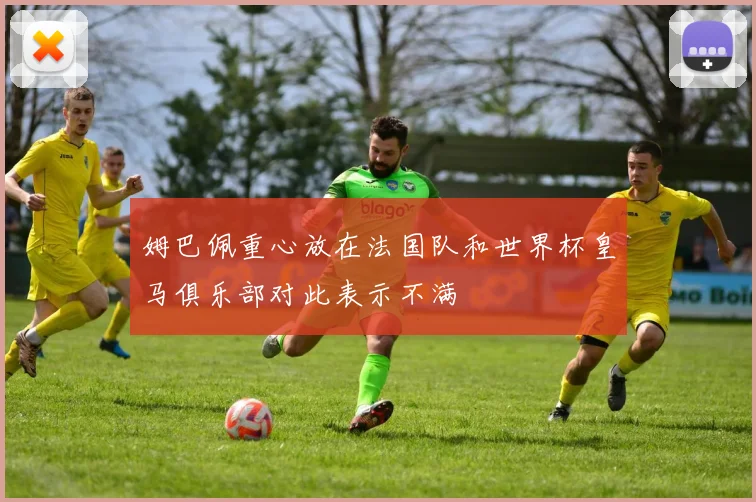 姆巴佩重心放在法国队和世界杯皇马俱乐部对此表示不满