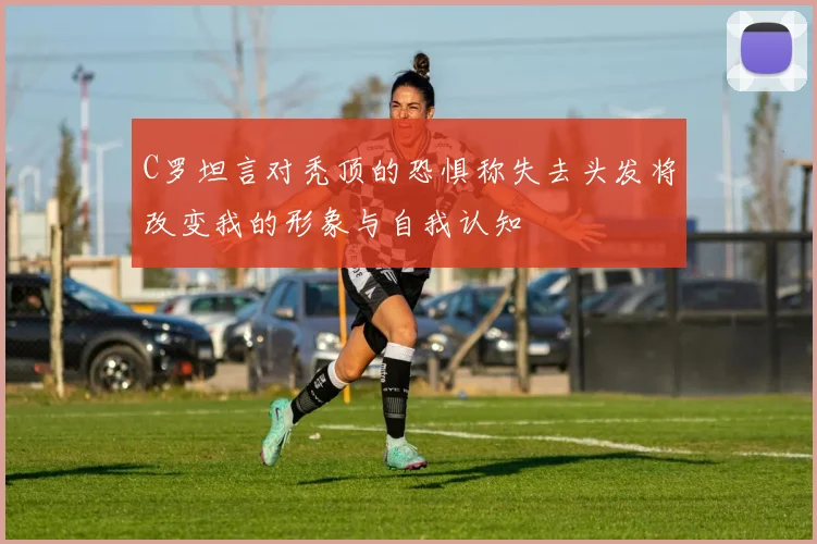 C罗坦言对秃顶的恐惧称失去头发将改变我的形象与自我认知