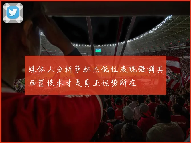 媒体人分析萨林杰低位表现强调其面筐技术才是真正优势所在