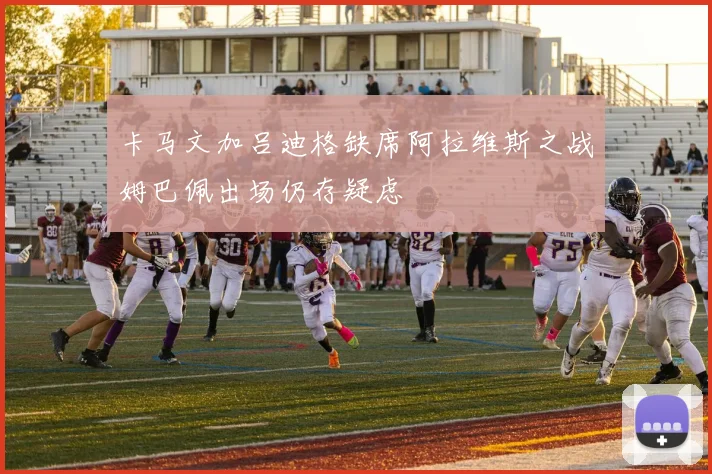 卡马文加吕迪格缺席阿拉维斯之战姆巴佩出场仍存疑虑