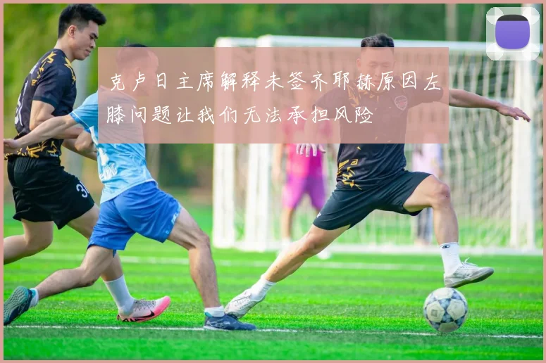 克卢日主席解释未签齐耶赫原因左膝问题让我们无法承担风险