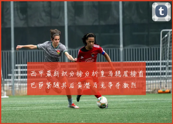 西甲最新积分榜分析皇马稳居榜首巴萨紧随其后黄潜马竞争夺激烈