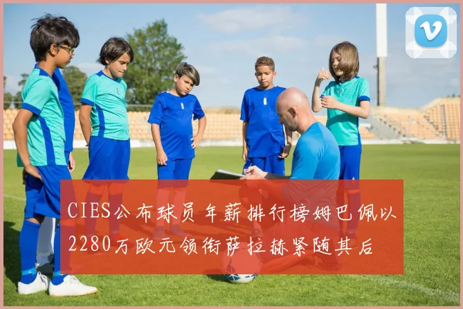 CIES公布球员年薪排行榜姆巴佩以2280万欧元领衔萨拉赫紧随其后
