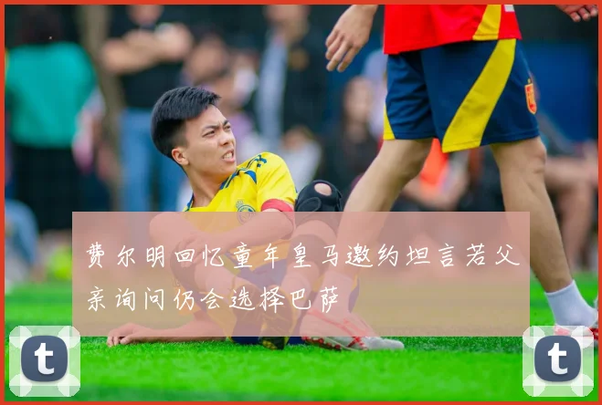 费尔明回忆童年皇马邀约坦言若父亲询问仍会选择巴萨