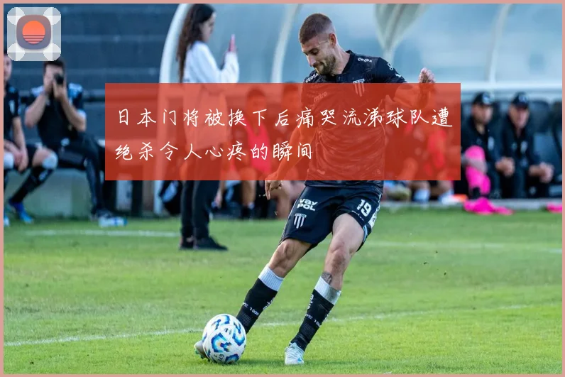 日本门将被换下后痛哭流涕球队遭绝杀令人心疼的瞬间
