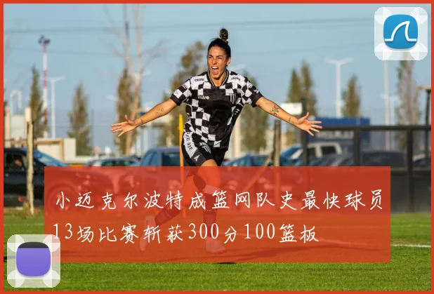 小迈克尔波特成篮网队史最快球员13场比赛斩获300分100篮板
