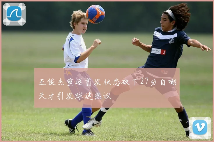 王俊杰重返首发状态砍下27分自嘲天才引发球迷热议