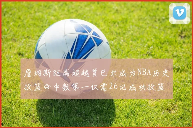 詹姆斯距离超越贾巴尔成为NBA历史投篮命中数第一仅需26记成功投篮