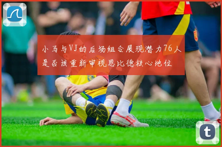 小马与VJ的后场组合展现潜力76人是否该重新审视恩比德核心地位